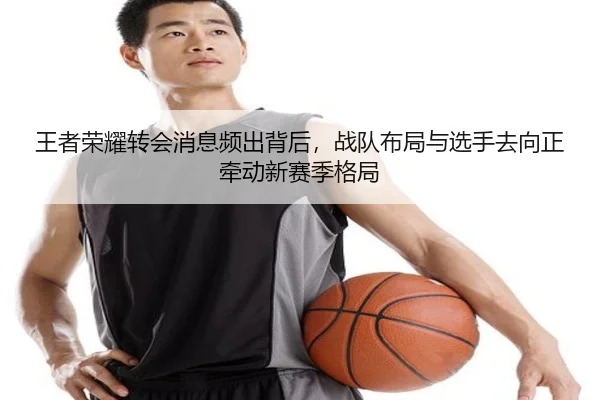 王者荣耀转会消息频出背后，战队布局与选手去向正牵动新赛季格局